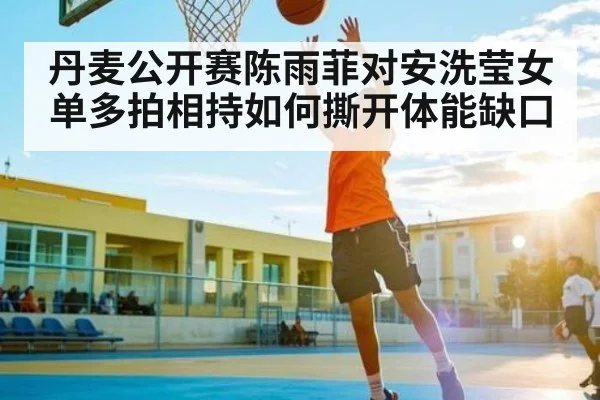 丹麦公开赛陈雨菲对安洗莹女单多拍相持如何撕开体能缺口