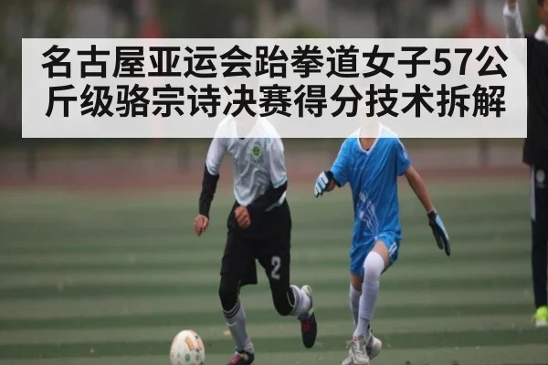 名古屋亚运会跆拳道女子57公斤级骆宗诗决赛得分技术拆解