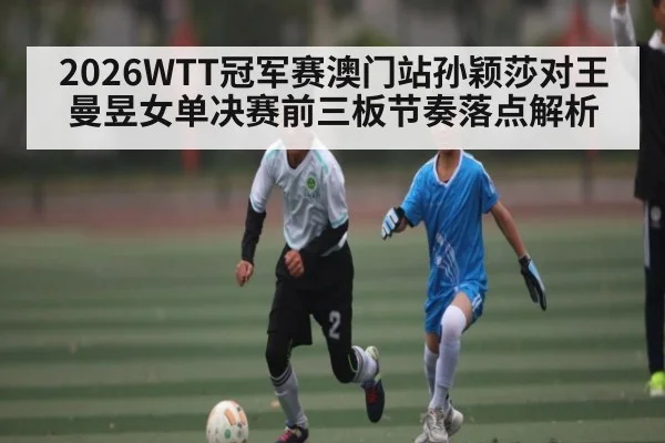 2026WTT冠军赛澳门站孙颖莎对王曼昱女单决赛前三板节奏落点解析
