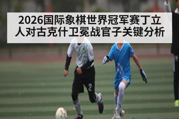 2026国际象棋世界冠军赛丁立人对古克什卫冕战官子关键分析