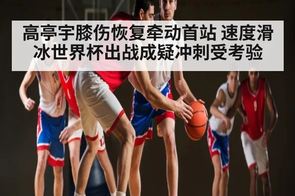 高亭宇膝伤恢复牵动首站 速度滑冰世界杯出战成疑冲刺受考验