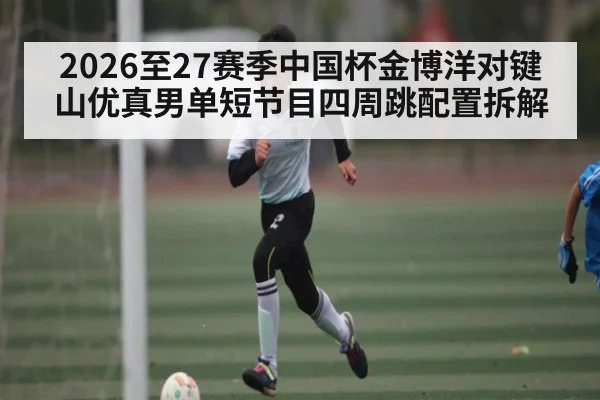 2026至27赛季中国杯金博洋对键山优真男单短节目四周跳配置拆解